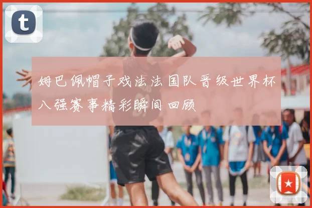 姆巴佩帽子戏法法国队晋级世界杯八强赛事精彩瞬间回顾