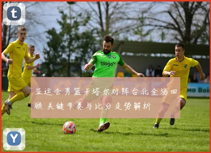 亚运会男篮卡塔尔对阵台北全场回顾 关键节奏与比分走势解析