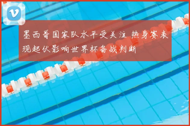 墨西哥国家队水平受关注 热身赛表现起伏影响世界杯备战判断