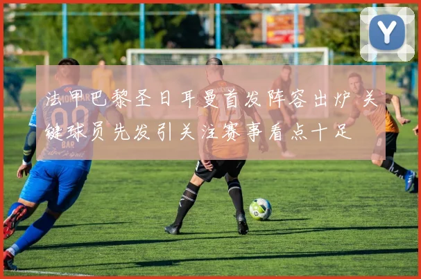 法甲巴黎圣日耳曼首发阵容出炉 关键球员先发引关注赛事看点十足