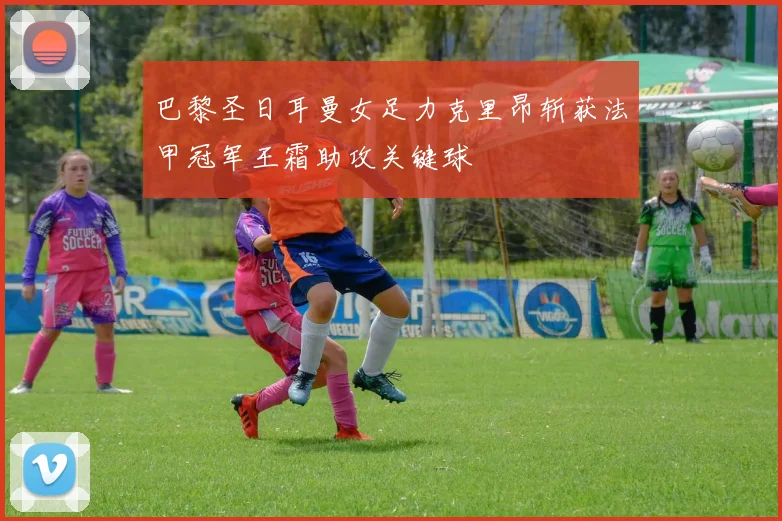 巴黎圣日耳曼女足力克里昂斩获法甲冠军王霜助攻关键球