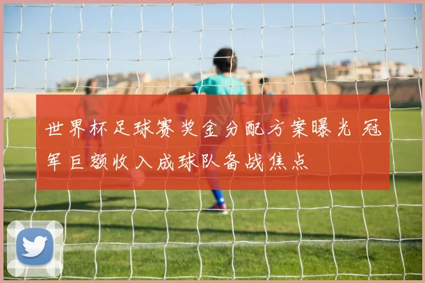 世界杯足球赛奖金分配方案曝光 冠军巨额收入成球队备战焦点