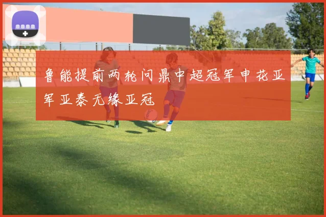 鲁能提前两轮问鼎中超冠军申花亚军亚泰无缘亚冠