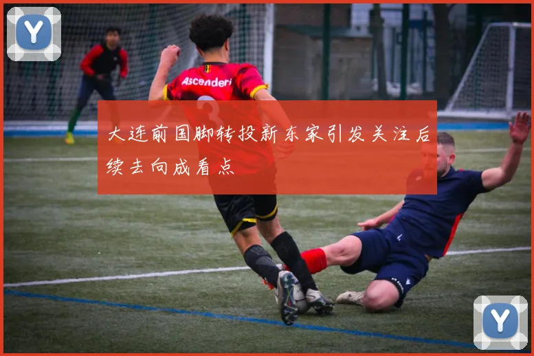 大连前国脚转投新东家引发关注后续去向成看点
