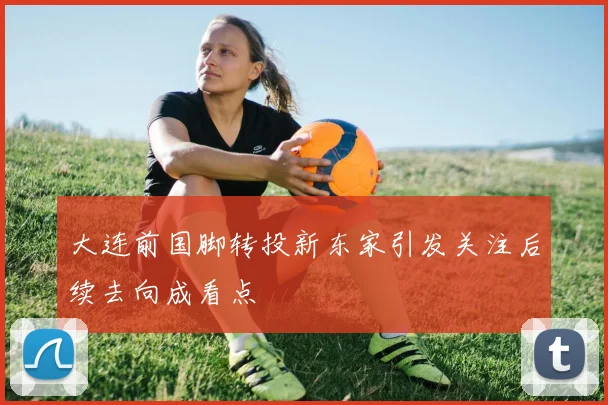 大连前国脚转投新东家引发关注后续去向成看点