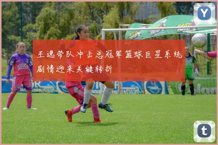 王逸带队冲击总冠军篮球巨星系统剧情迎来关键转折