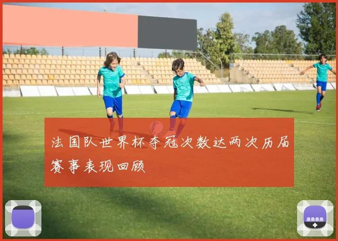 法国队世界杯夺冠次数达两次历届赛事表现回顾