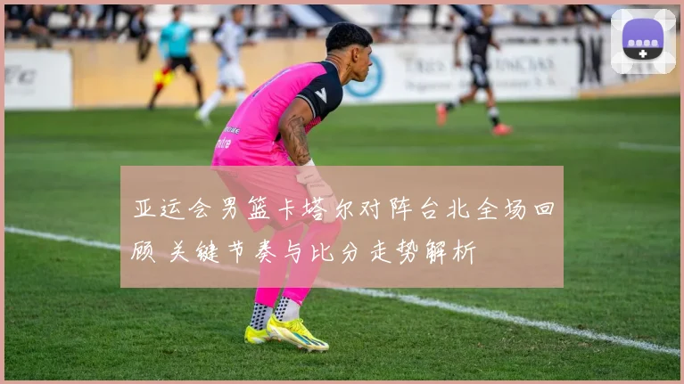 亚运会男篮卡塔尔对阵台北全场回顾 关键节奏与比分走势解析