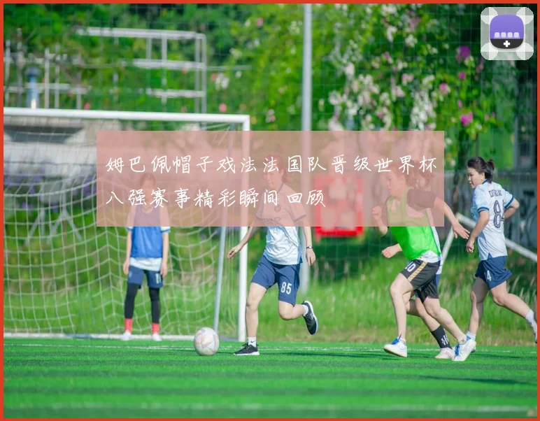 姆巴佩帽子戏法法国队晋级世界杯八强赛事精彩瞬间回顾