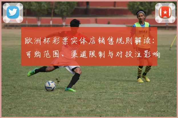 欧洲杯彩票实体店销售规则解读：可购范围、渠道限制与对投注影响