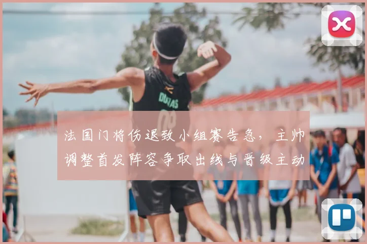 法国门将伤退致小组赛告急，主帅调整首发阵容争取出线与晋级主动权