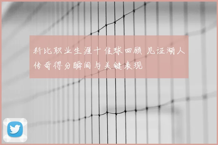 科比职业生涯十佳球回顾 见证湖人传奇得分瞬间与关键表现