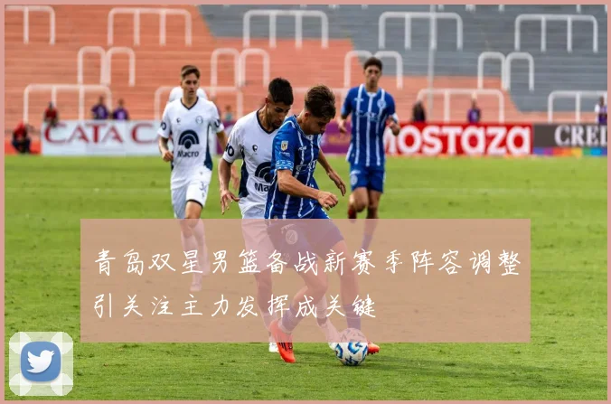 青岛双星男篮备战新赛季阵容调整引关注主力发挥成关键