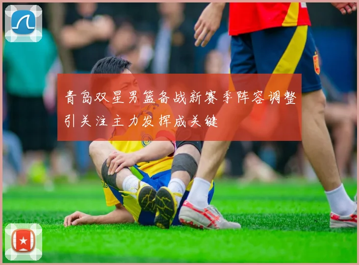 青岛双星男篮备战新赛季阵容调整引关注主力发挥成关键