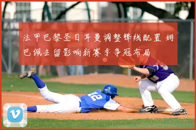 法甲巴黎圣日耳曼调整锋线配置 姆巴佩去留影响新赛季争冠布局