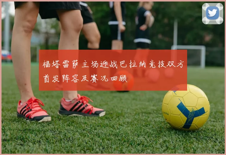 福塔雷萨主场迎战巴拉纳竞技双方首发阵容及赛况回顾