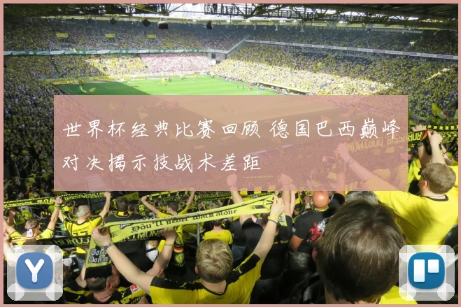 世界杯经典比赛回顾 德国巴西巅峰对决揭示技战术差距