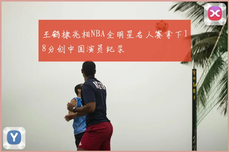 王鹤棣亮相NBA全明星名人赛拿下18分创中国演员纪录