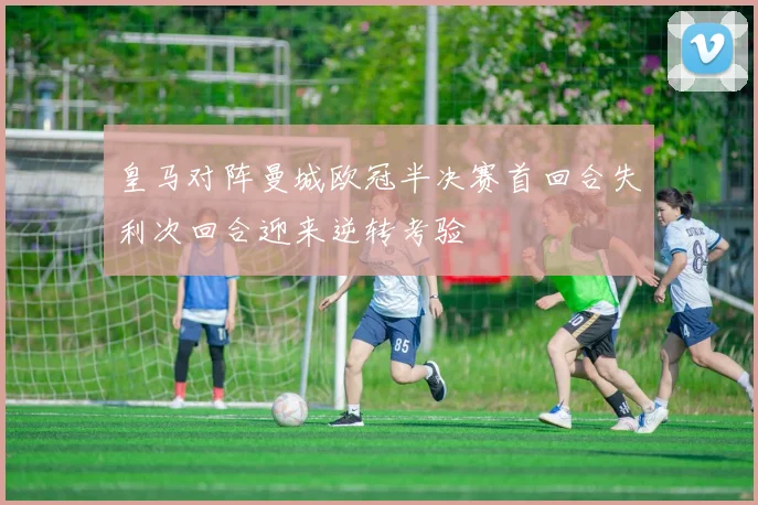 皇马对阵曼城欧冠半决赛首回合失利次回合迎来逆转考验