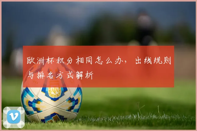 欧洲杯积分相同怎么办,出线规则与排名方式解析
