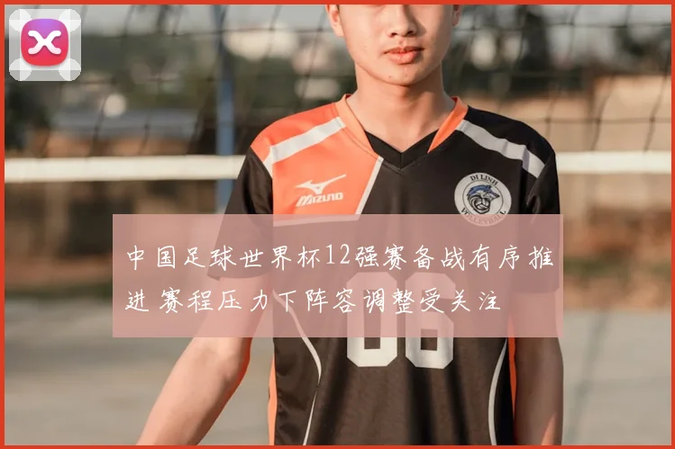 中国足球世界杯12强赛备战有序推进 赛程压力下阵容调整受关注
