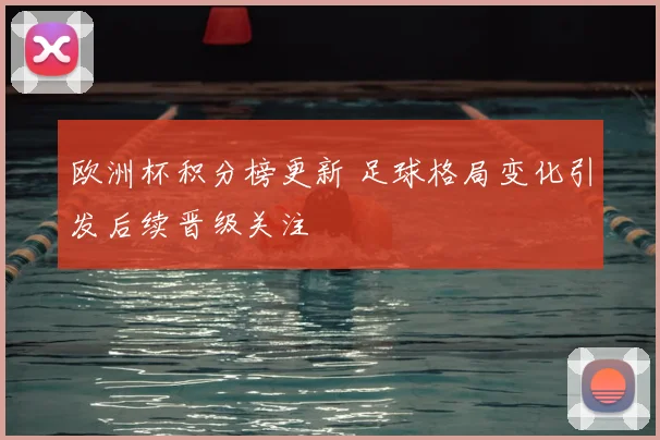 欧洲杯积分榜更新 足球格局变化引发后续晋级关注